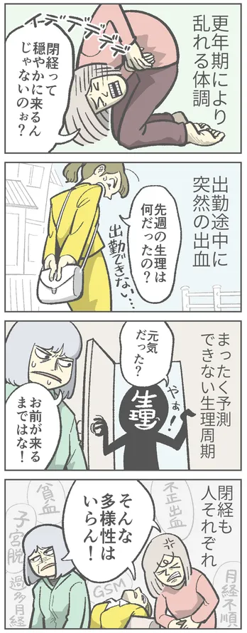 四コマ漫画。1コマ目：更年期により乱れる体調。「経って穏やかに来るんじゃないのお?」とお腹を抱えて痛がる女性A。2コマ目：出勤途中に突然の出血。「先週の生理は何だったの?」と戸惑う女性B。3コマ目：まったく予測できない生理周期。「元気だった?」と生理がいきなり来た。「お前が来るまではな!」と女性C。4コマ目：閉経も人それぞれ。女性A・女性B・女性C「そんな多様性はいらん！」