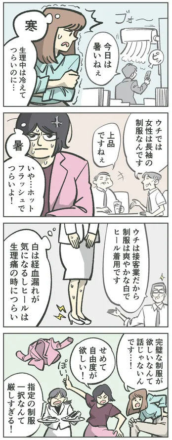 4コマ漫画。男性「今日は暑いねぇ」エアコンをつける。女性「寒 生理中は冷えてつらいのに…」別の男性「ウチでは女性は長袖の制服なんです」「上品ですねぇ」別の女性「暑 いや…ホットフラッシュでつらいよ!」「ウチは接客業だから制服は爽やかな白でヒール着用です」「白は経血漏れが気になるしヒールは生理痛の時につらい」女性たちの声「完璧な制服が欲しいなんて話じゃないんです…!」「せめて自由度が欲しい!」「指定の制服一択なんて厳しすぎる!」