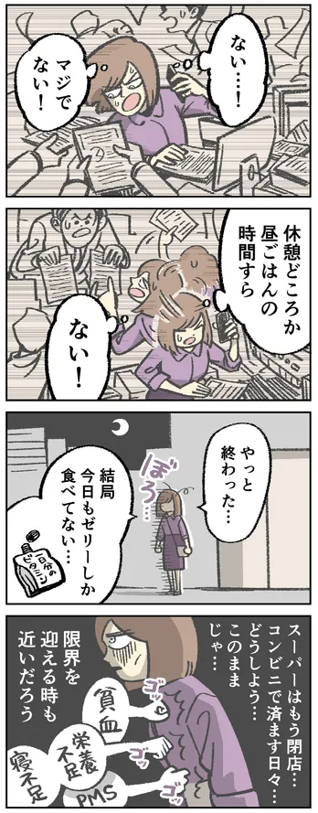 4コマ漫画。忙しく働く女性「ない…!マジでない!休憩どころか昼ごはんの時間すら ない!」夜になり、ぼろぼろの状態で帰路につく女性「やっと終わった… 結局今日もゼリーしか食べてない… スーパーはもう閉店… コンビニで済ます日々… どうしよう… このままじゃ… 限界を迎える時も近いだろう」貧血や栄養不足、寝不足、PMSが女性を襲っている