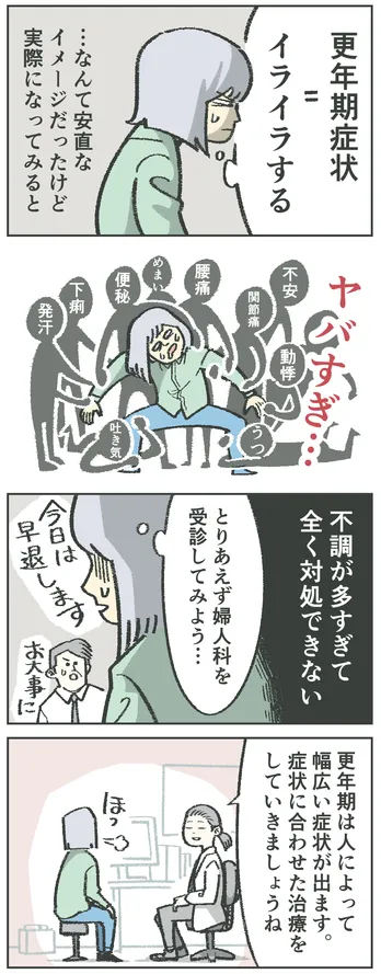 4コマ漫画。女性「更年期症状=イライラする…なんて安直なイメージだったけど、実際になってみるとヤバすぎ…」不安、関節痛、動悸、うつ、腰痛、めまい、便秘、下痢、発汗、吐き気が襲ってきている。「不調が多すぎて全く対処できない。とりあえず婦人科を受診してみよう…」「今日は早退します」「お大事に」婦人科にて「更年期は人によって幅広い症状が出ます。症状に合わせた治療をしていきましょうね」ほっとする女性